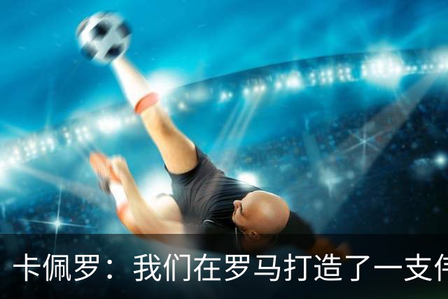 卡佩罗：我们在罗马打造了一支伟大的球队 卡萨诺是真正的天才